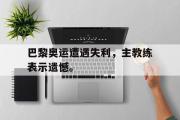 亚博体育app-巴黎奥运遭遇失利，主教练表示遗憾。