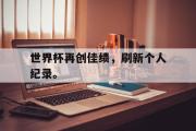 亚博-世界杯再创佳绩，刷新个人纪录。