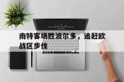 亚博体育-南特客场胜波尔多，追赶欧战区步伐