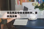 亚博体育app-青岛男篮夺得关键胜利，晋级淘汰赛