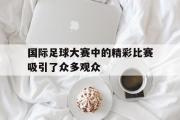 亚博体育-国际足球大赛中的精彩比赛吸引了众多观众