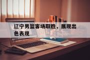 亚博-辽宁男篮客场取胜，展现出色表现