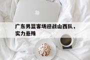 亚博体育app-广东男篮客场迎战山西队，实力悬殊