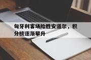 亚博体育app-匈牙利客场险胜安道尔，积分榜逐渐攀升