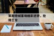 亚博-莱斯特城客场精彩逆转，抢得三分