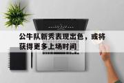 亚博-公牛队新秀表现出色，或将获得更多上场时间