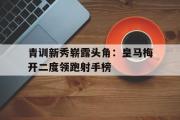 亚博-青训新秀崭露头角：皇马梅开二度领跑射手榜