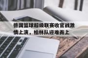 亚博体育app-德国篮球超级联赛收官战激情上演，柏林队迎难而上