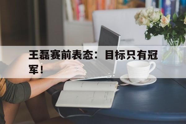 亚博-王磊赛前表态：目标只有冠军！