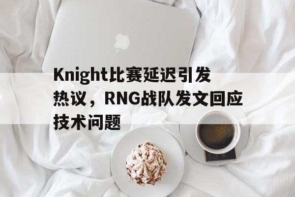 Knight比赛延迟引发热议，RNG战队发文回应技术问题