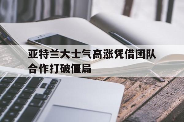 亚特兰大士气高涨凭借团队合作打破僵局