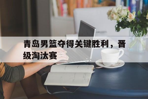 青岛男篮夺得关键胜利，晋级淘汰赛